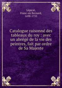 Catalogue raisonne des tableaux du roy : avec un abrege de la vie des peintres, fait par ordre de Sa Majeste