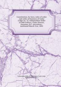 Constitution, by-laws, rules of order and order of business of Cedar Lodge no. 35, Independent Order of Odd-Fellows, Cedar District, Nanaimo, B.C. microform : instituted March 21st, 1895