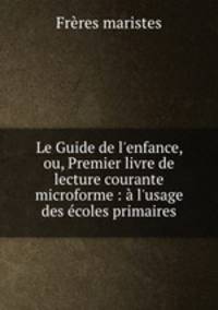 Le Guide de l`enfance, ou, Premier livre de lecture courante microforme : l`usage des coles primaires