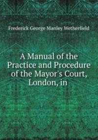 A Manual of the Practice and Procedure of the Mayor`s Court, London, in .