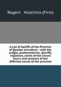 A List of bailiffs of the Province of Quebec microform : with the judges, prothonotaries, sheriffs, registrars, clerks of the Circuit Court, and sessions of the different courts of the province