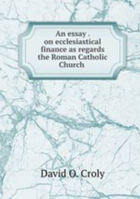 An essay . on ecclesiastical finance as regards the Roman Catholic Church .