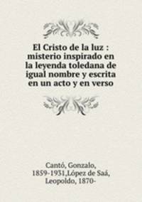 El Cristo de la luz : misterio inspirado en la leyenda toledana de igual nombre y escrita en un acto y en verso