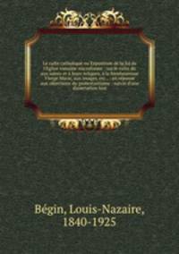 Le culte catholique ou Exposition de la foi de l`Eglise romaine microforme : sur le culte du aux saints et leurs reliques, la bienheureuse Vierge Marie, aux images, etc., : en rponse aux objections du protestantisme : suivie d`une dissertation hist