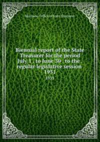 Biennial report of the State Treasurer for the period July 1 . to June 30 . to the . regular legislative session . 1931
