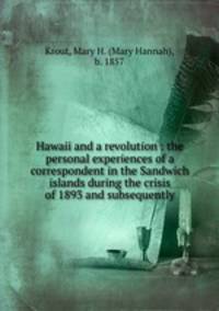 Hawaii and a revolution : the personal experiences of a correspondent in the Sandwich islands during the crisis of 1893 and subsequently