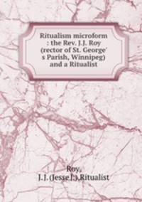 Ritualism microform : the Rev. J.J. Roy (rector of St. George` s Parish, Winnipeg) and a Ritualist