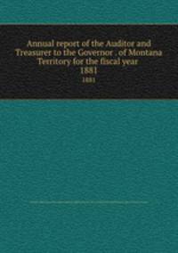 Annual report of the Auditor and Treasurer to the Governor . of Montana Territory for the fiscal year . 1881