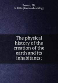 The physical history of the creation of the earth and its inhabitants;