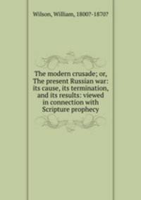 The modern crusade; or, The present Russian war: its cause, its termination, and its results: viewed in connection with Scripture prophecy