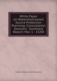 White Paper on Watershed-based Source Protection Planning: Consultation Sessions - Summary Report: Mar. 1 - 23/04