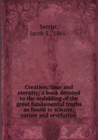 Creation, time and eternity; a book devoted to the unfolding of the great fundamental truths as found in science, nature and revelation