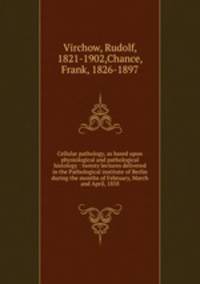 Cellular pathology, as based upon physiological and pathological histology : twenty lectures delivered in the Pathological institute of Berlin during the months of February, March and April, 1858