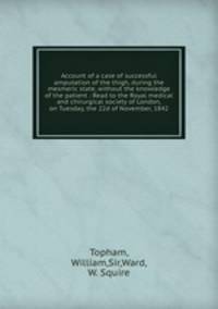 Account of a case of successful amputation of the thigh, during the mesmeric state, without the knowledge of the patient : Read to the Royal medical and chirurgical society of London, on Tuesday, the 22d of November, 1842