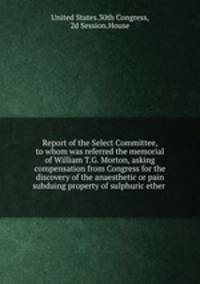 Report of the Select Committee, to whom was referred the memorial of William T.G. Morton, asking compensation from Congress for the discovery of the anaesthetic or pain subduing property of sulphuric ether