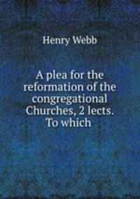 A plea for the reformation of the congregational Churches, 2 lects. To which .