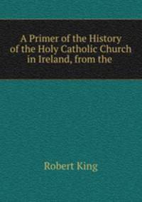 A Primer of the History of the Holy Catholic Church in Ireland, from the .