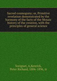 Sacred cosmogony; or, Primitive revelation demonstrated by the harmony of the facts of the Mosaic history of the creation, with the principles of general science