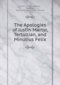 The Apologies of Justin Martyr, Tertullian, and Minutius Felix