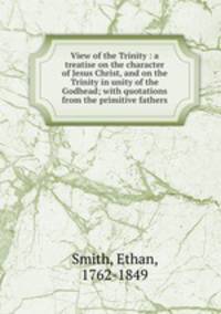 View of the Trinity : a treatise on the character of Jesus Christ, and on the Trinity in unity of the Godhead; with quotations from the primitive fathers