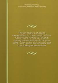 The principles of peace exemplified in the conduct of the Society of Friends in Ireland, during the rebellion of the year 1798 : with some preliminary and concluding observations