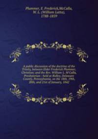 A public discussion of the doctrine of the Trinity, between Elder Frederick Plummer, Christian; and the Rev. William L. M`Calla, Presbyterian : held at Ridley, Delaware County, Pennsylvania, on the 18th, 19th, 20th, and 21st of January, 1842