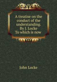 A treatise on the conduct of the understanding. By J. Locke To which is now .