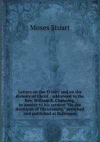 Letters on the Trinity and on the divinity of Christ : addressed to the Rev. William E. Channing, in answer to his sermon "On the doctrines of Christianity," preached and published at Baltimore