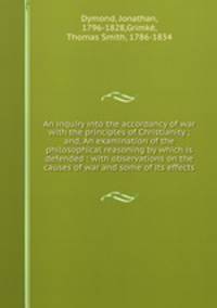 An inquiry into the accordancy of war with the principles of Christianity ; and, An examination of the philosophical reasoning by which is defended : with observations on the causes of war and some of its effects