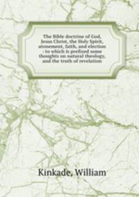 The Bible doctrine of God, Jesus Christ, the Holy Spirit, atonement, faith, and election : to which is prefixed some thoughts on natural theology, and the truth of revelation