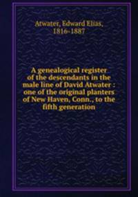 A genealogical register of the descendants in the male line of David Atwater : one of the original planters of New Haven, Conn., to the fifth generation