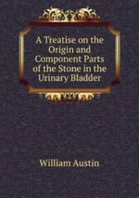 A Treatise on the Origin and Component Parts of the Stone in the Urinary Bladder