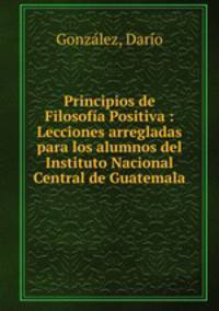 Principios de Filosofa Positiva : Lecciones arregladas para los alumnos del Instituto Nacional Central de Guatemala