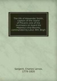 The life of Alexander Smith, captain of the island of Pitcairn; one of the mutineers on board His Majesty`s ship Bounty; commanded by Lieut. Wm. Bligh
