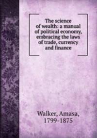 The science of wealth: a manual of political economy, embracing the laws of trade, currency and finance