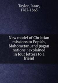 New model of Christian missions to Popish, Mahometan, and pagan nations : explained in four letters to a friend