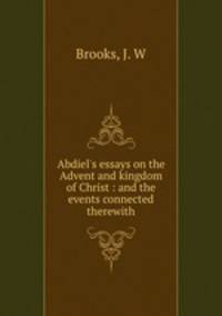 Abdiel`s essays on the Advent and kingdom of Christ : and the events connected therewith