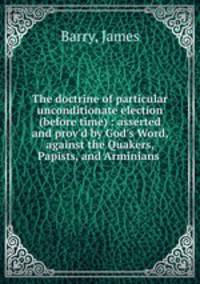 The doctrine of particular unconditionate election (before time) : asserted and prov`d by God`s Word, against the Quakers, Papists, and Arminians