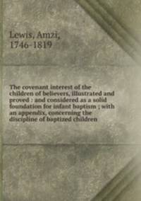 The covenant interest of the children of believers, illustrated and proved : and considered as a solid foundation for infant baptism ; with an appendix, concerning the discipline of baptized children