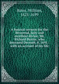 A funeral-sermon for the Reverend, holy and excellent divine, Mr. Richard Baxter, who deceased Decemb. 8, 1691 : with an account of his life