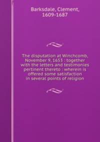 The disputation at Winchcomb, November 9, 1653 : together with the letters and testimonies pertinent thereto : wherein is offered some satisfaction in several points of religion