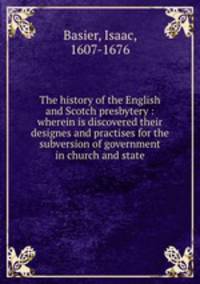 The history of the English and Scotch presbytery : wherein is discovered their designes and practises for the subversion of government in church and state