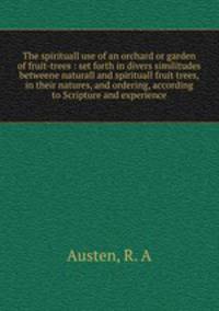 The spirituall use of an orchard or garden of fruit-trees : set forth in divers similitudes betweene naturall and spirituall fruit trees, in their natures, and ordering, according to Scripture and experience
