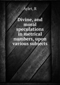Divine, and moral speculations in metrical numbers, upon various subjects