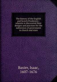 The history of the English and Scotch Presbytery : wherein is discovered their designs and practises for the subversion of government in church and state