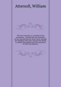 The new covenant, or, A treatise of the sacraments : whereby the last Testament of our Lord and Saviour Iesus Christ, through the shedding of his pure and precious blood, is ratified and applyed unto the conscience of every true beleever