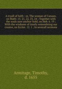 A tryall of faith : or, The woman of Canaan, on Math: 15. 21, 22, 23, 24 ; Together with the souls sure anchor-hold, on Heb. 6. 19 ; With the wisdome of timely remembring our creator, on Eccles. 12. 1 ; In severall sermons