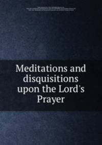 Meditations and disquisitions upon the Lord`s Prayer