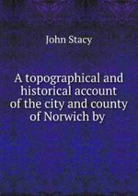 A topographical and historical account of the city and county of Norwich by .