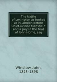 The battle of Lexington as looked at in London before Chief-Justice Mansfield and a jury in the trial of John Horne, esq.